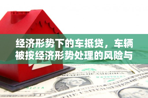 南港经济形势下的车抵贷，车辆被按经济形势处理的风险与应对策略
