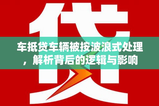 万丹车抵贷车辆被按波浪式处理，解析背后的逻辑与影响