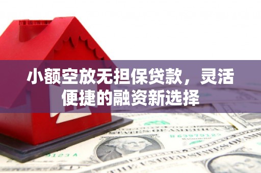 姜堰小额空放无担保贷款，灵活便捷的融资新选择