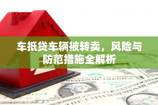 垣曲车抵贷车辆被转卖，风险与防范措施全解析