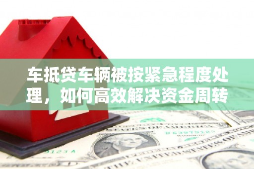 平定车抵贷车辆被按紧急程度处理，如何高效解决资金周转难题？