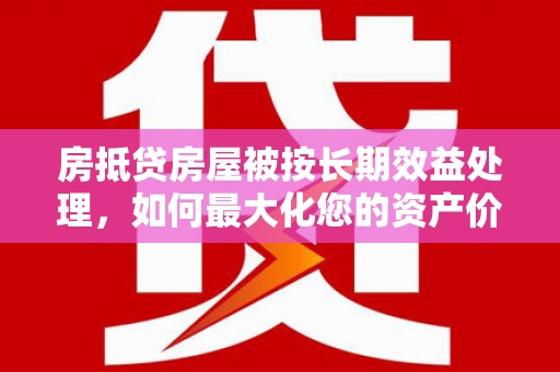 上杭房抵贷房屋被按长期效益处理，如何最大化您的资产价值？