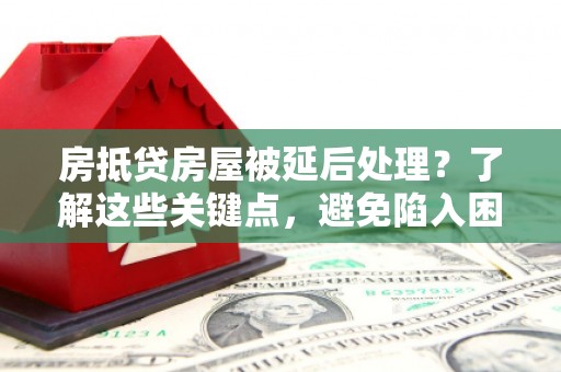 上杭房抵贷房屋被延后处理？了解这些关键点，避免陷入困境