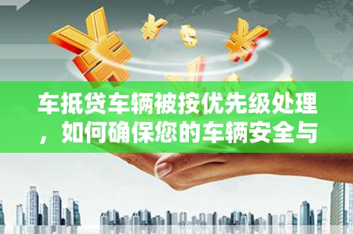 鄂伦春车抵贷车辆被按优先级处理，如何确保您的车辆安全与贷款顺利？