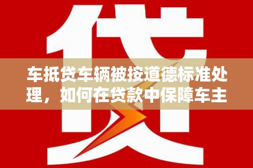 长白车抵贷车辆被按道德标准处理，如何在贷款中保障车主权益？