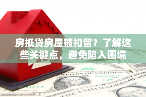 鄂伦春房抵贷房屋被扣留？了解这些关键点，避免陷入困境
