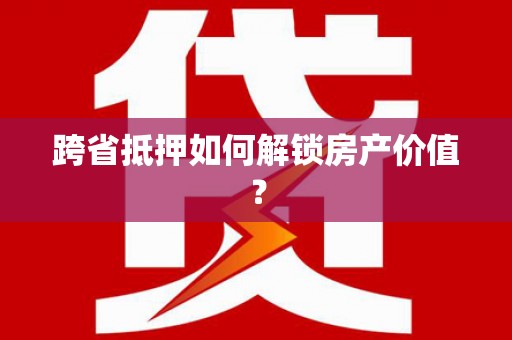 防城跨省抵押如何解锁房产价值？