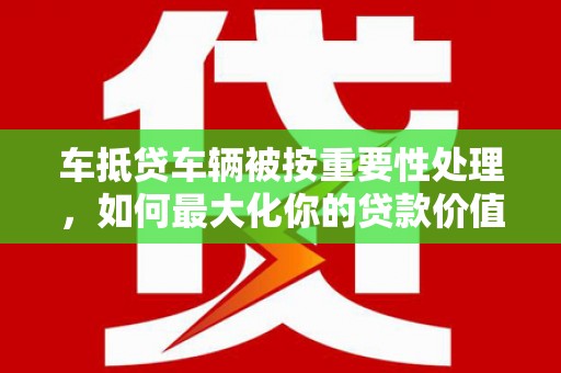 长丰车抵贷车辆被按重要性处理，如何最大化你的贷款价值？