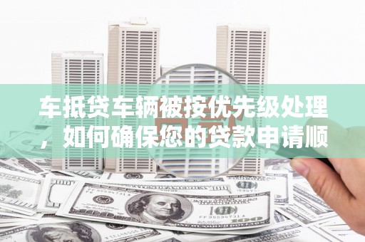长顺车抵贷车辆被按优先级处理，如何确保您的贷款申请顺利通过？