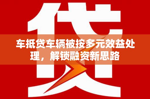 大安车抵贷车辆被按多元效益处理，解锁融资新思路