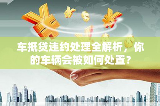 土城车抵贷违约处理全解析，你的车辆会被如何处置？