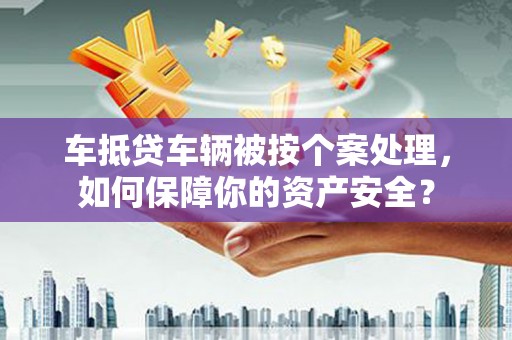湖南车抵贷车辆被按个案处理，如何保障你的资产安全？