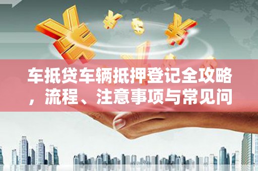 弋阳车抵贷车辆抵押登记全攻略，流程、注意事项与常见问题解析