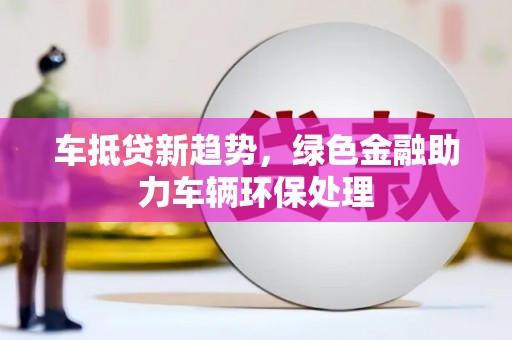 富源车抵贷新趋势，绿色金融助力车辆环保处理