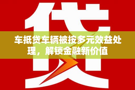 毕节车抵贷车辆被按多元效益处理，解锁金融新价值