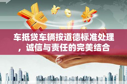 阳西车抵贷车辆按道德标准处理，诚信与责任的完美结合