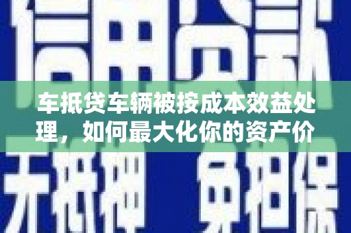钦北车抵贷车辆被按成本效益处理，如何最大化你的资产价值？