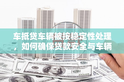 钦北车抵贷车辆被按稳定性处理，如何确保贷款安全与车辆保值？