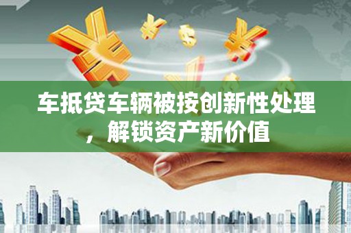 惠城车抵贷车辆被按创新性处理，解锁资产新价值