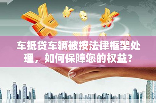 临西车抵贷车辆被按法律框架处理，如何保障您的权益？