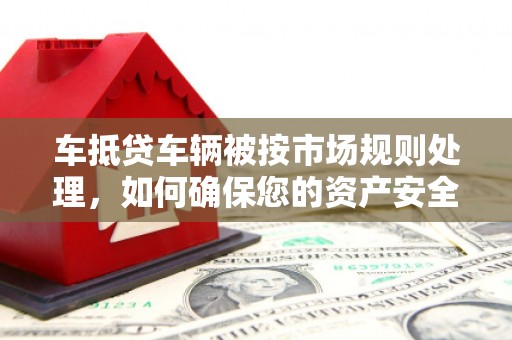 腾冲车抵贷车辆被按市场规则处理，如何确保您的资产安全？