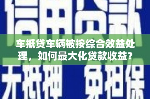 腾冲车抵贷车辆被按综合效益处理，如何最大化贷款收益？