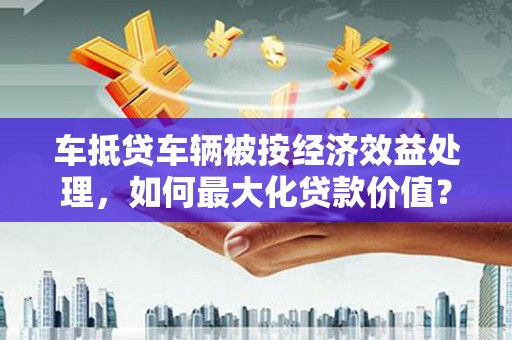 张家界车抵贷车辆被按经济效益处理，如何最大化贷款价值？