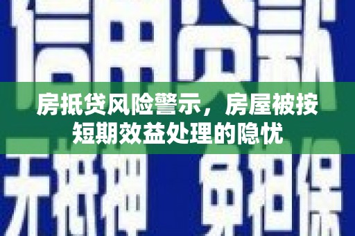 张家界房抵贷风险警示，房屋被按短期效益处理的隐忧