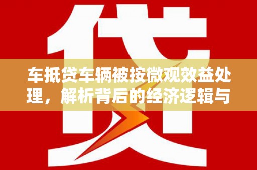 比如车抵贷车辆被按微观效益处理，解析背后的经济逻辑与市场影响