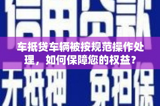 鹿野车抵贷车辆被按规范操作处理，如何保障您的权益？