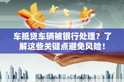 惠州车抵贷车辆被银行处理？了解这些关键点避免风险！