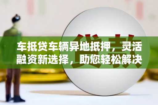 咸丰车抵贷车辆异地抵押，灵活融资新选择，助您轻松解决资金难题