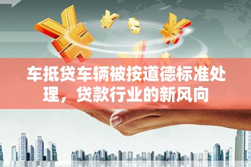 阳东车抵贷车辆被按道德标准处理，贷款行业的新风向