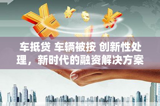 崇川车抵贷 车辆被按 创新性处理，新时代的融资解决方案