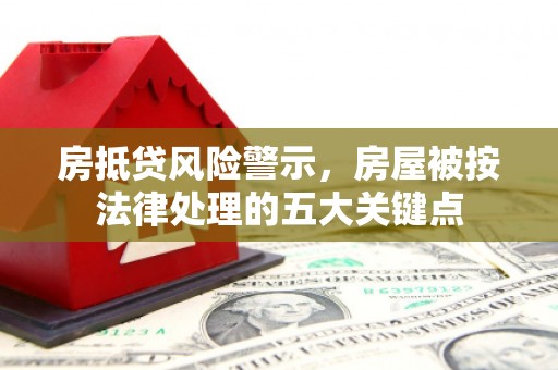 淮滨房抵贷风险警示，房屋被按法律处理的五大关键点