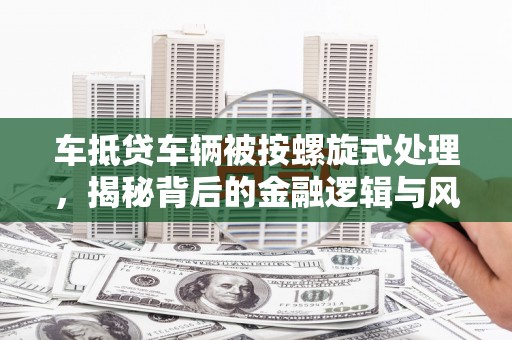 达川车抵贷车辆被按螺旋式处理，揭秘背后的金融逻辑与风险