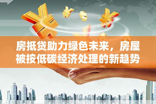 玉里房抵贷助力绿色未来，房屋被按低碳经济处理的新趋势