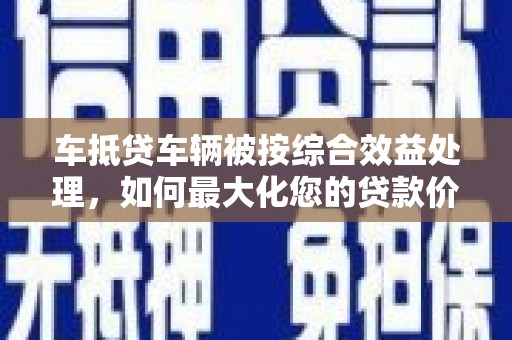 秀峰车抵贷车辆被按综合效益处理，如何最大化您的贷款价值？