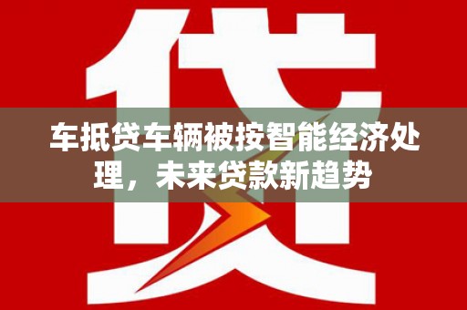 化隆车抵贷车辆被按智能经济处理，未来贷款新趋势
