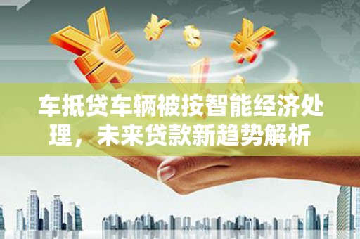 行唐车抵贷车辆被按智能经济处理，未来贷款新趋势解析