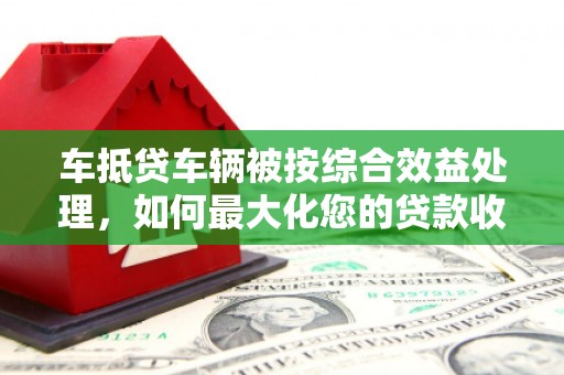 石棉车抵贷车辆被按综合效益处理，如何最大化您的贷款收益？