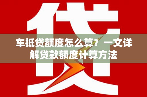 行唐车抵贷额度怎么算？一文详解贷款额度计算方法