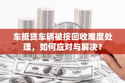 永平车抵贷车辆被按回收难度处理，如何应对与解决？