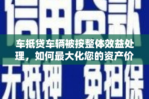 永州车抵贷车辆被按整体效益处理，如何最大化您的资产价值？