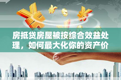 浦东房抵贷房屋被按综合效益处理，如何最大化你的资产价值？