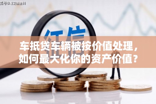 辽阳车抵贷车辆被按价值处理，如何最大化你的资产价值？
