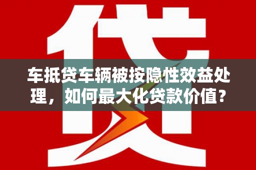 哈密车抵贷车辆被按隐性效益处理，如何最大化贷款价值？