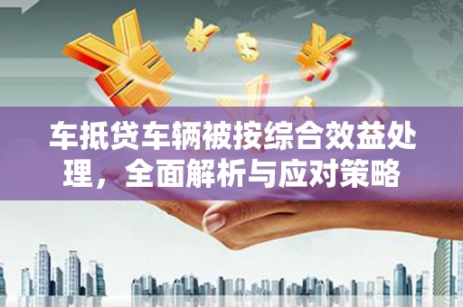 西城车抵贷车辆被按综合效益处理，全面解析与应对策略