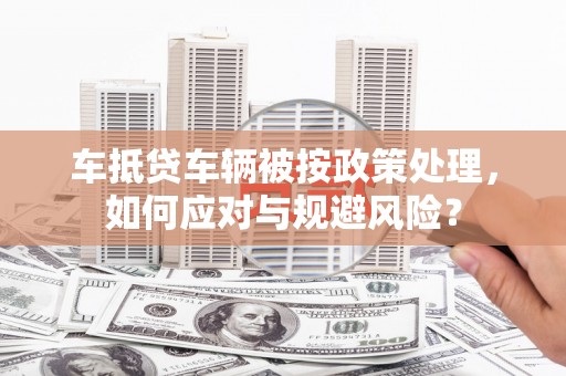 江达车抵贷车辆被按政策处理，如何应对与规避风险？