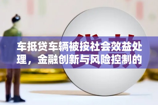 资源车抵贷车辆被按社会效益处理，金融创新与风险控制的平衡